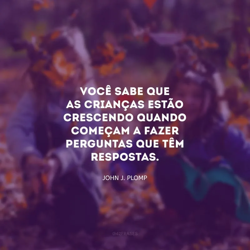 Você sabe que as crianças estão crescendo quando começam a fazer perguntas que têm respostas.