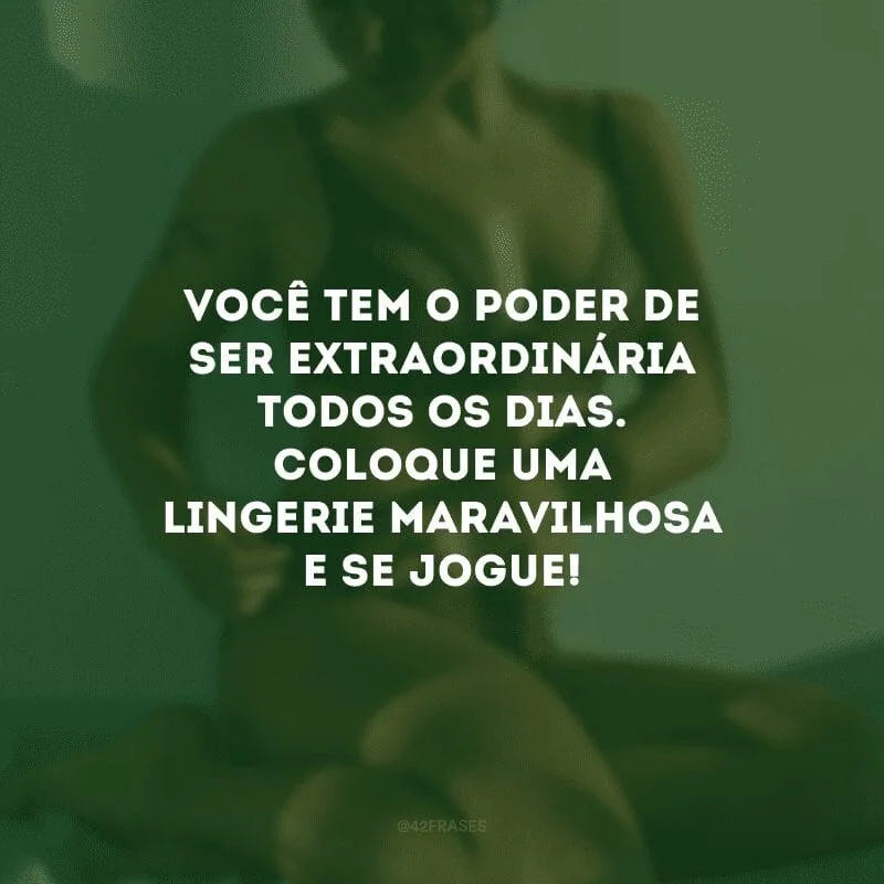 Você tem o poder de ser extraordinária todos os dias. Coloque uma lingerie maravilhosa e se jogue!