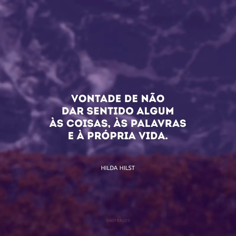 Vontade de não dar sentido algum às coisas, às palavras e à própria vida. Assim como é a vida na realidade ausente de sentido.