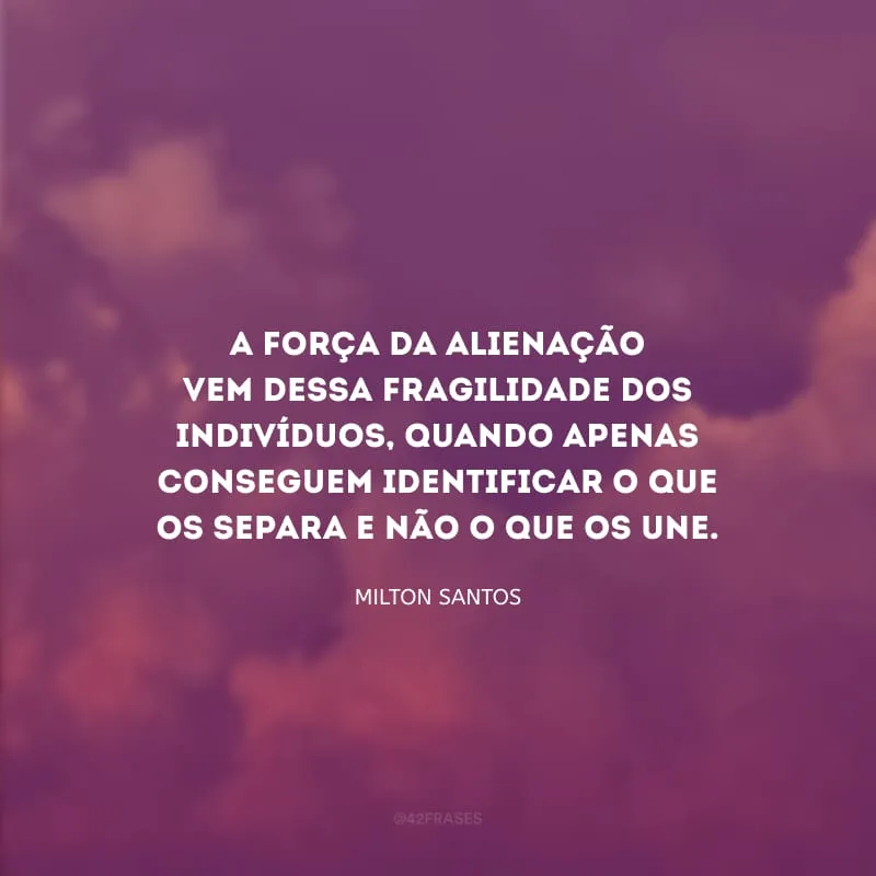 A força da alienação vem dessa fragilidade dos indivíduos, quando apenas conseguem identificar o que os separa e não o que os une.