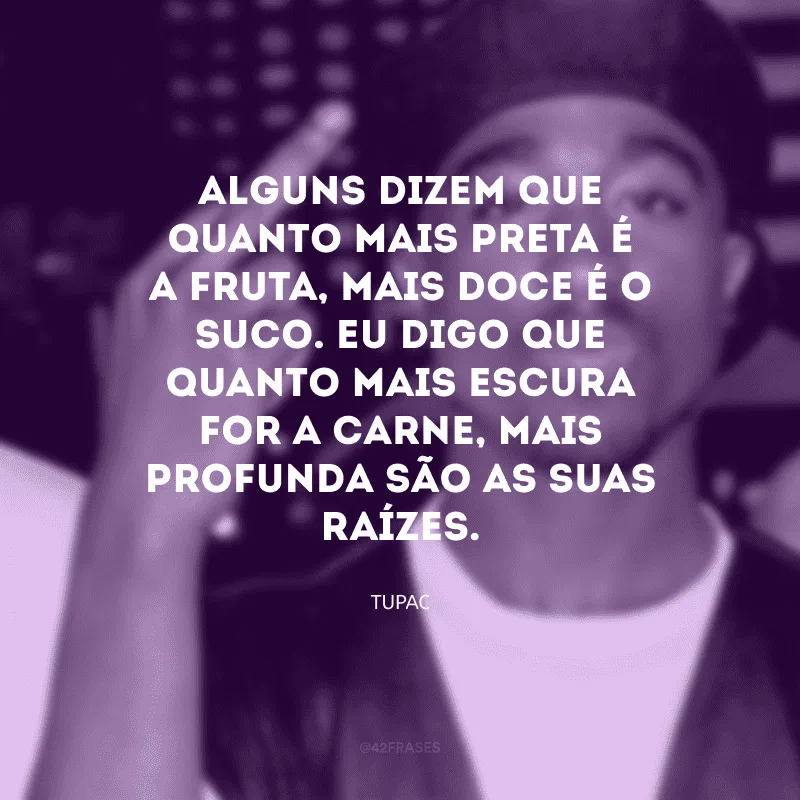 Alguns dizem que quanto mais preta é a fruta, mais doce é o suco. Eu digo que quanto mais escura for a carne, mais profunda são as suas raízes.