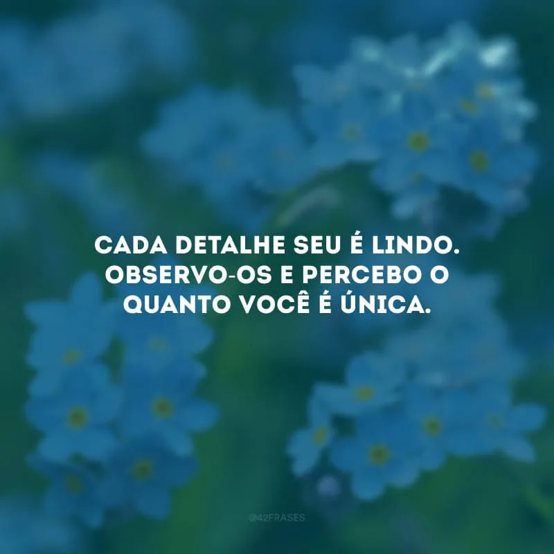Cada detalhe seu é lindo. Observo-os e percebo o quanto você é única.