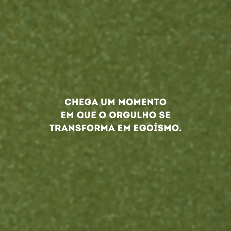 Chega um momento em que o orgulho se transforma em egoísmo.