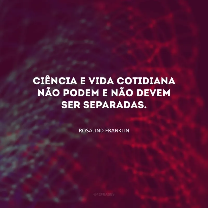 Ciência e vida cotidiana não podem e não devem ser separadas.