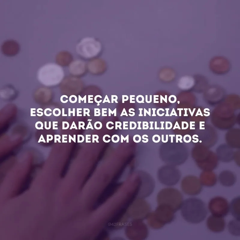 Começar pequeno, escolher bem as iniciativas que darão credibilidade e aprender com os outros.