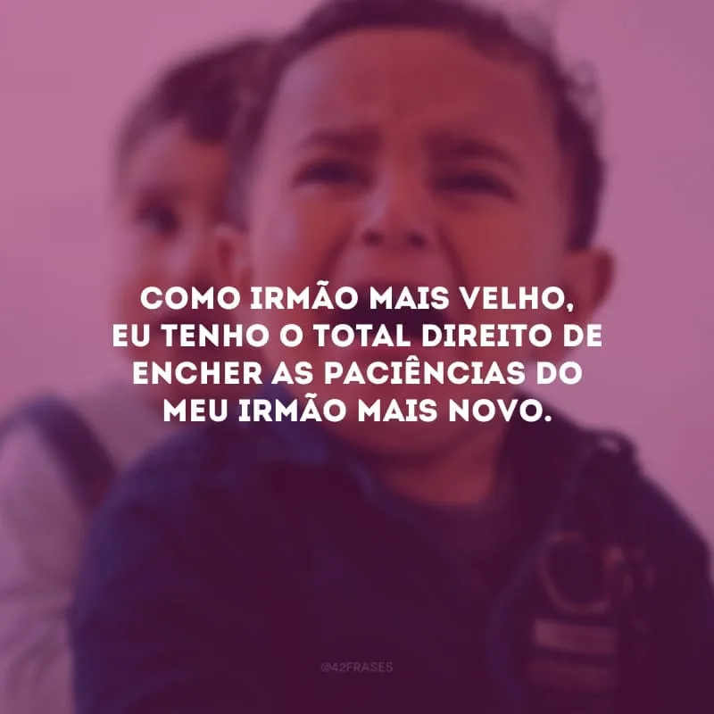Como irmão mais velho, eu tenho o total direito de encher as paciências do meu irmão mais novo. 