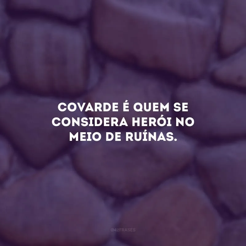 Covarde é quem se considera herói no meio de ruínas. 