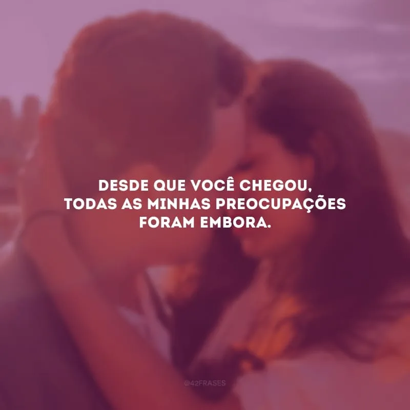 Desde que você chegou, todas as minhas preocupações foram embora. 