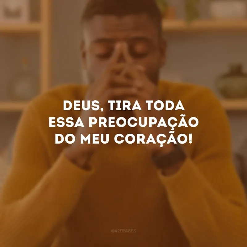 Deus, tira toda essa preocupação do meu coração!