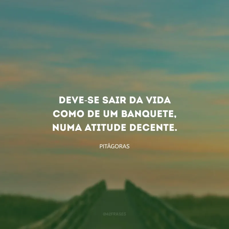Deve-se sair da vida como de um banquete, numa atitude decente.