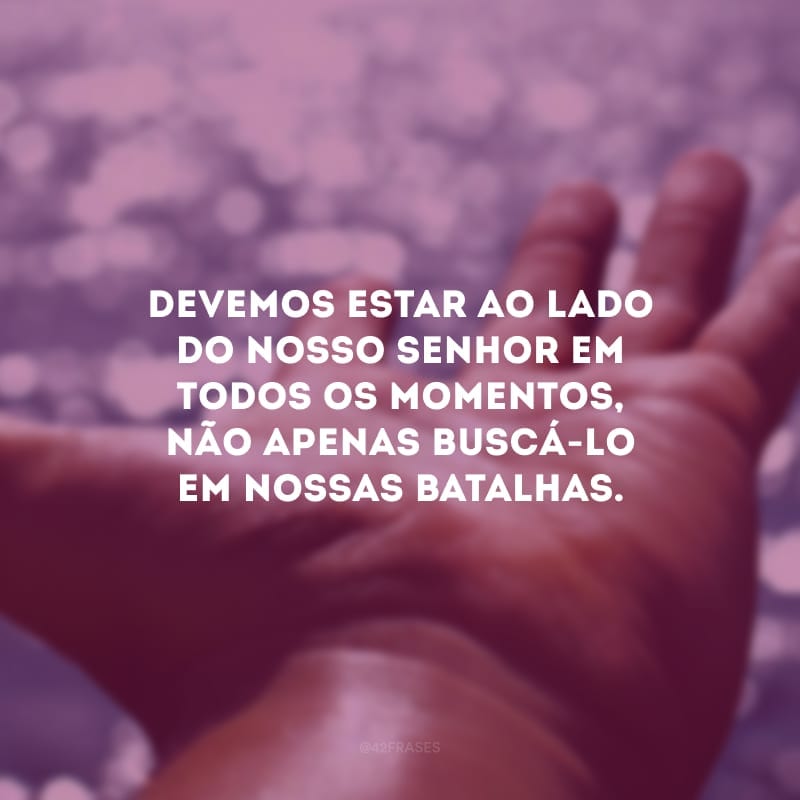Devemos estar ao lado do nosso Senhor em todos os momentos, não apenas buscá-lo em nossas batalhas.