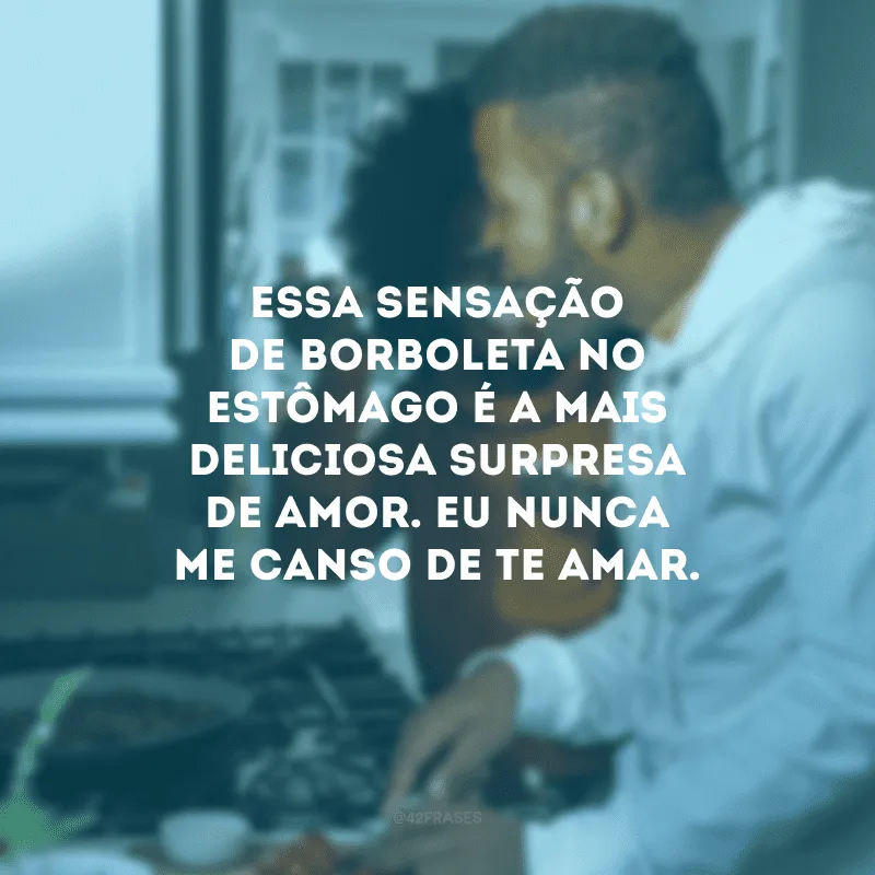 Essa sensação de borboleta no estômago é a mais deliciosa surpresa de amor. Eu nunca me canso de te amar.