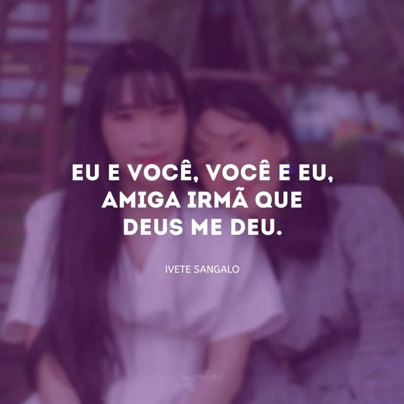 Eu e você, você e eu, amiga-irmã que Deus me deu.
