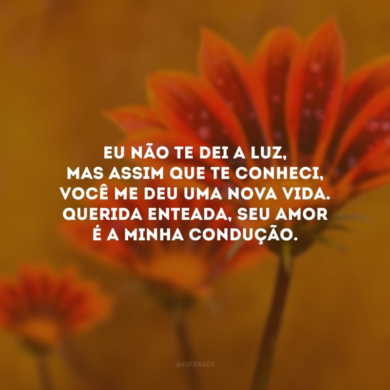 Eu não te dei a luz, mas assim que te conheci, você me deu uma nova vida. Querida enteada, seu amor é a minha condução.