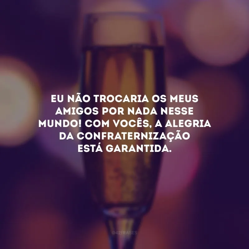 Eu não trocaria os meus amigos por nada nesse mundo! Com vocês, a alegria da confraternização está garantida.