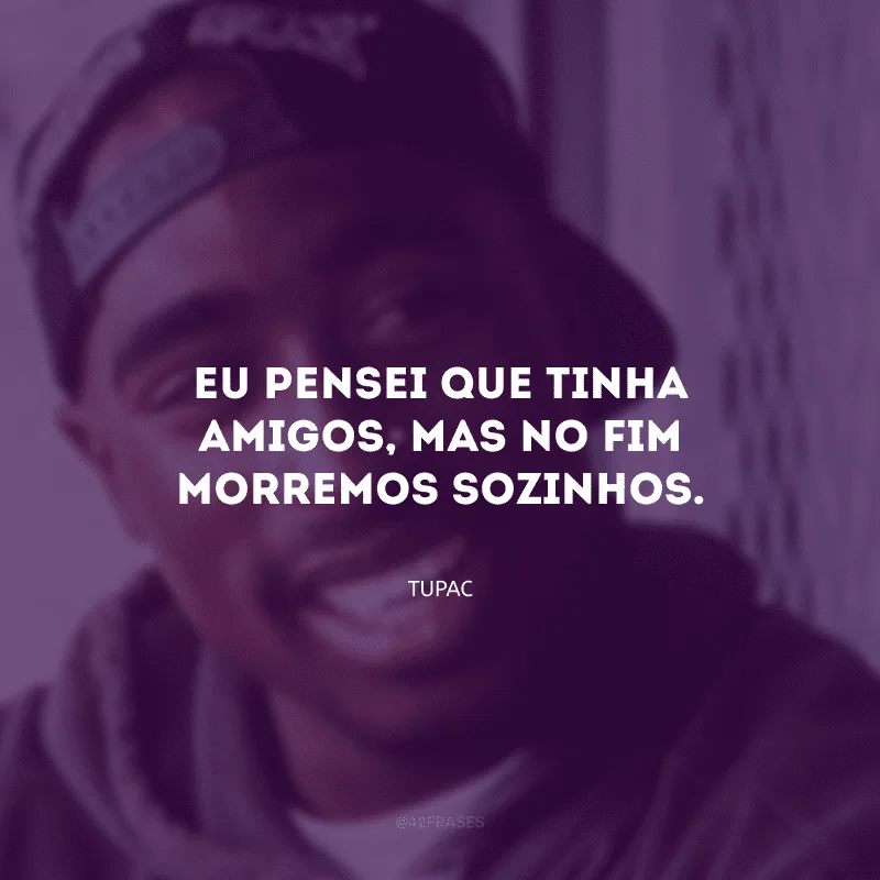 Eu pensei que tinha amigos, mas no fim morremos sozinhos.