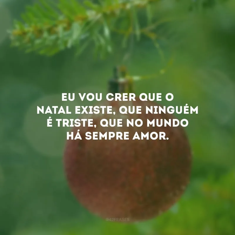 Eu vou crer que o Natal existe, que ninguém é triste, que no mundo há sempre amor. 
