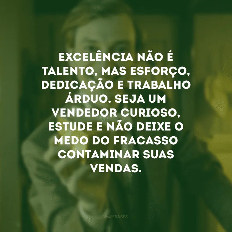 Excelência não é talento, mas esforço, dedicação e trabalho árduo. Seja um vendedor curioso, estude e não deixe o medo do fracasso contaminar suas vendas.