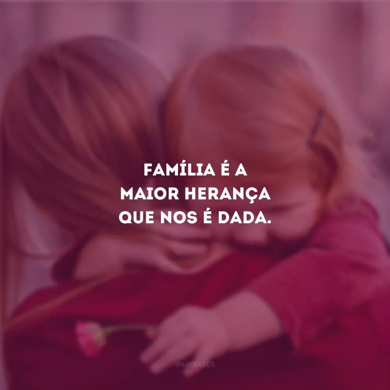 Família é a maior herança que nos é dada.