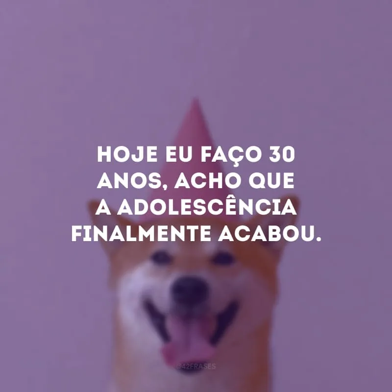Hoje eu faço 30 anos, acho que a adolescência finalmente acabou.