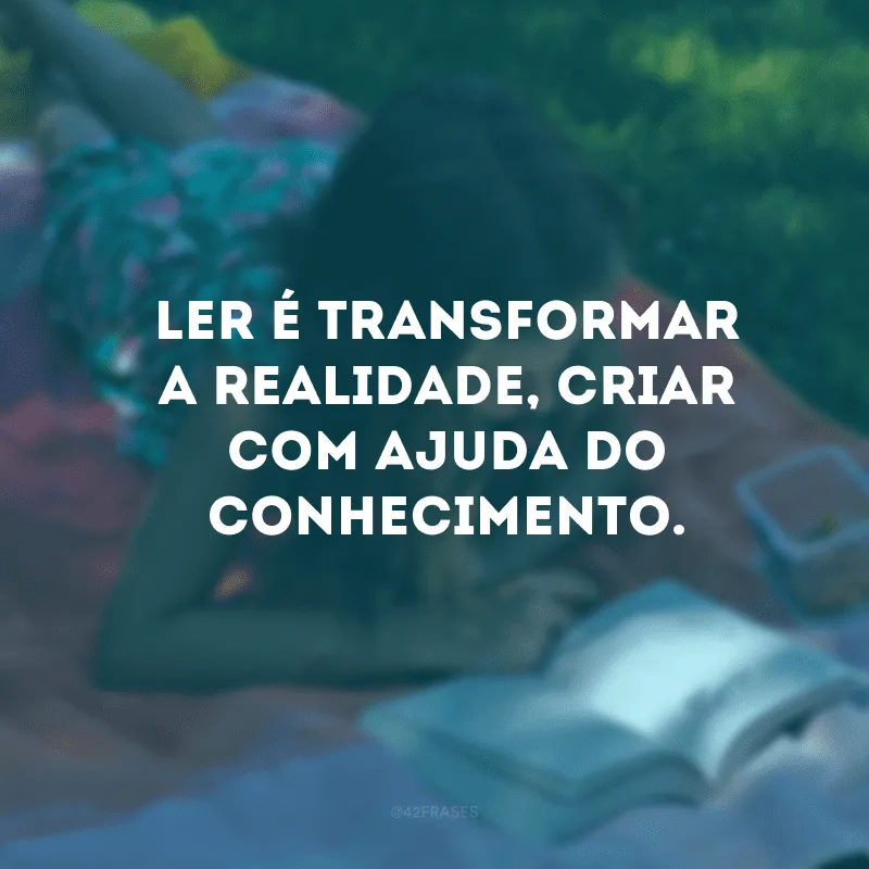 Ler é transformar a realidade, criar com ajuda do conhecimento.