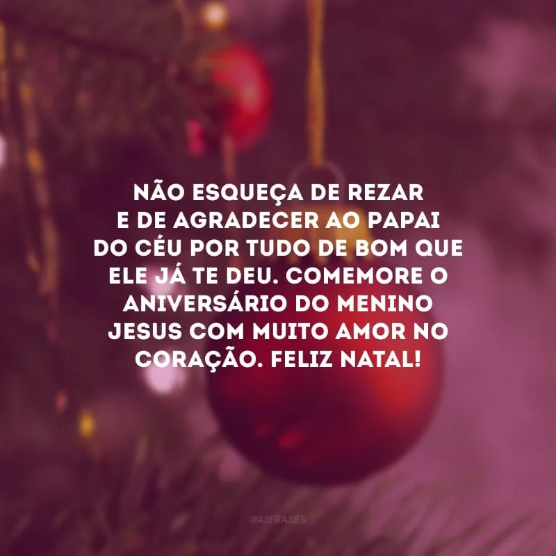 Não esqueça de rezar e de agradecer ao Papai do Céu por tudo de bom que Ele já te deu. Comemore o aniversário do Menino Jesus com muito amor no coração. Feliz Natal!