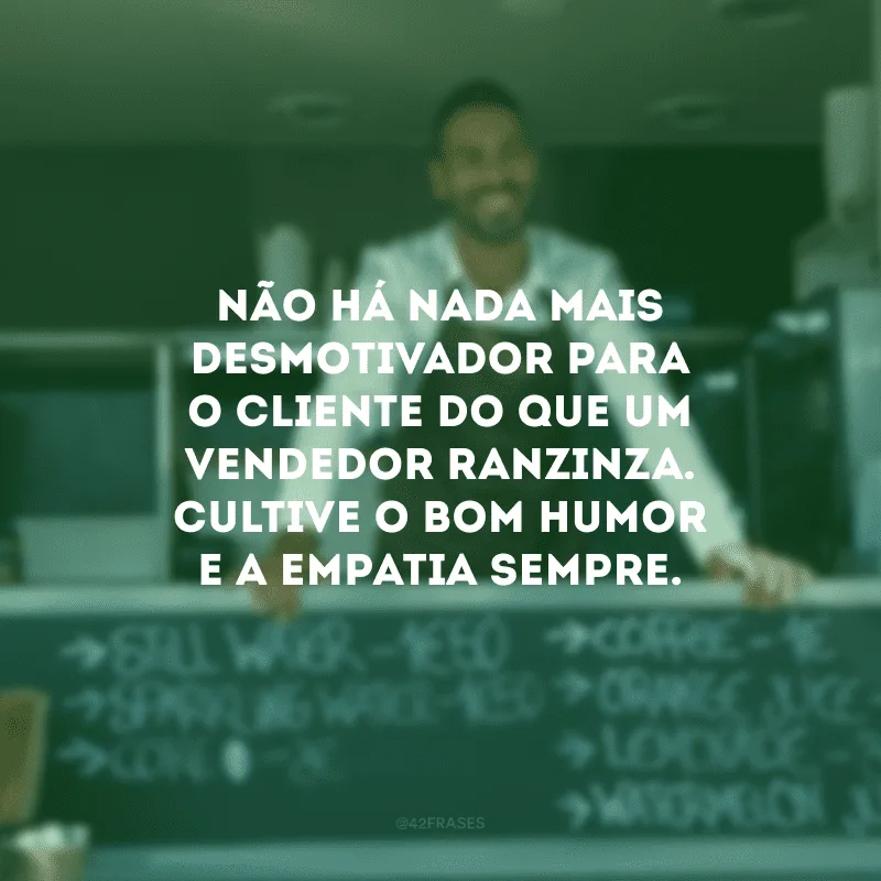 Não há nada mais desmotivador para o cliente do que um vendedor ranzinza. Cultive o bom humor e a empatia sempre.