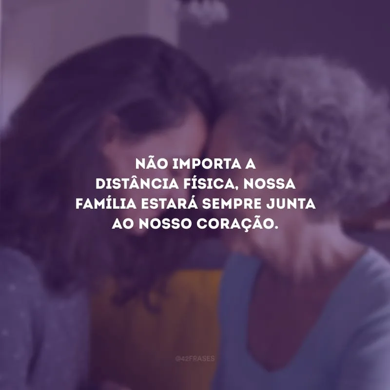 Não importa a distância física, nossa família estará sempre junta ao nosso coração.