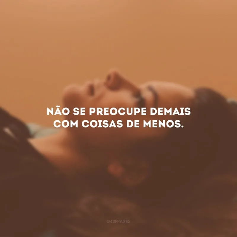 Não se preocupe demais com coisas de menos. 