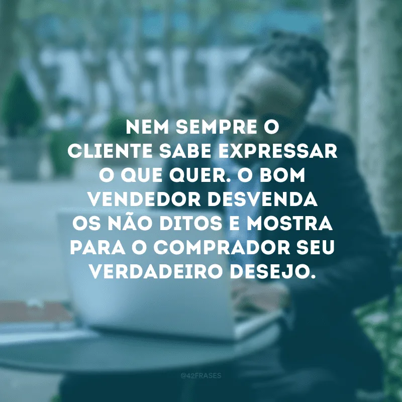 Nem sempre o cliente sabe expressar o que quer. O bom vendedor desvenda os não-ditos e mostra para o comprador seu verdadeiro desejo.