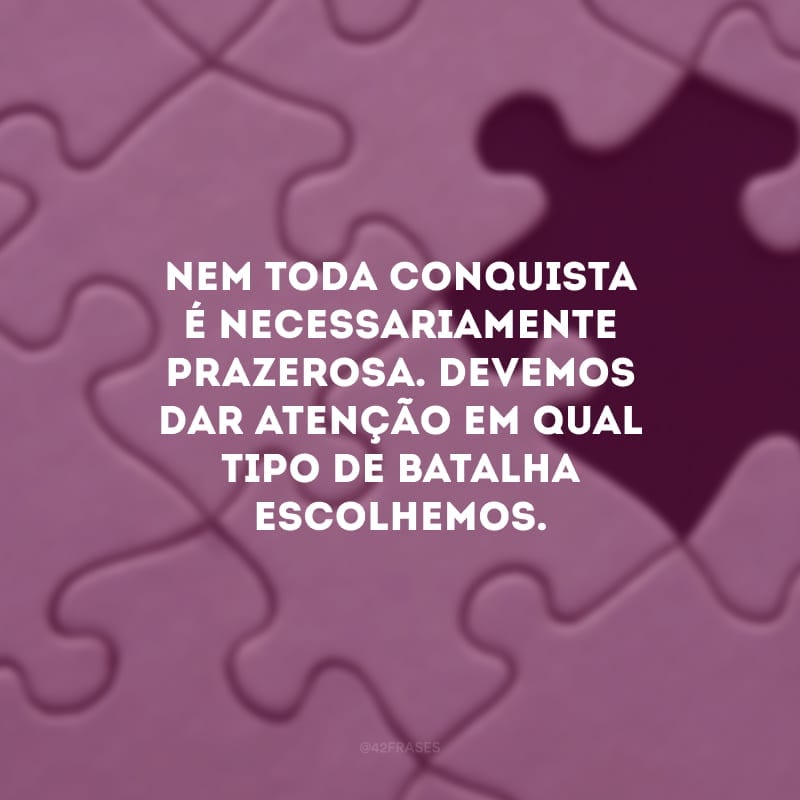 Nem toda conquista é necessariamente prazerosa. Devemos dar atenção em qual tipo de batalha escolhemos.
