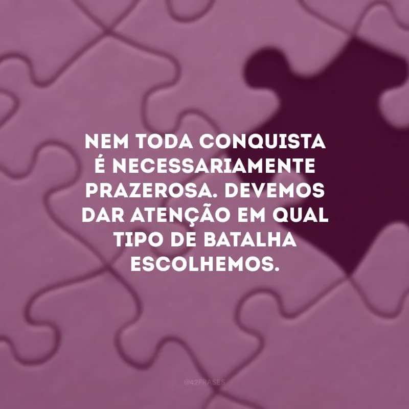Nem toda conquista é necessariamente prazerosa. Devemos dar atenção em qual tipo de batalha escolhemos.