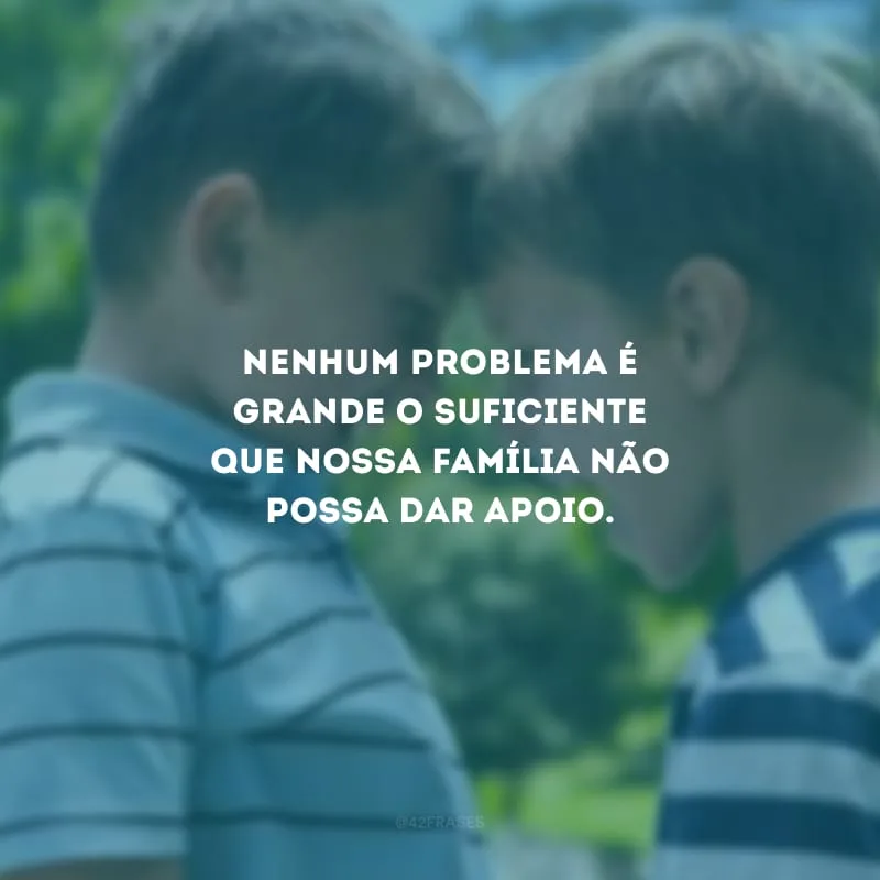 Nenhum problema é grande o suficiente que nossa família não possa dar apoio.