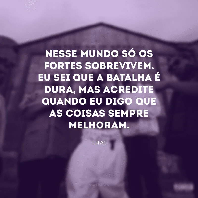 Nesse mundo só os fortes sobrevivem. Eu sei que a batalha é dura, mas acredite quando eu digo que as coisas sempre melhoram.