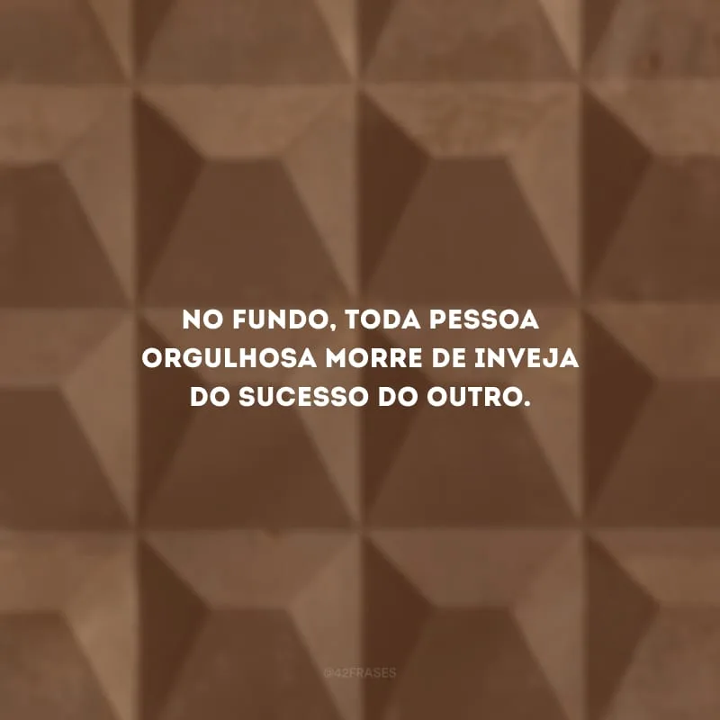 No fundo, toda pessoa orgulhosa morre de inveja do sucesso do outro.