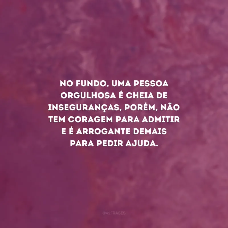 No fundo, uma pessoa orgulhosa é cheia de inseguranças, porém, não tem coragem para admitir e é arrogante demais para pedir ajuda.