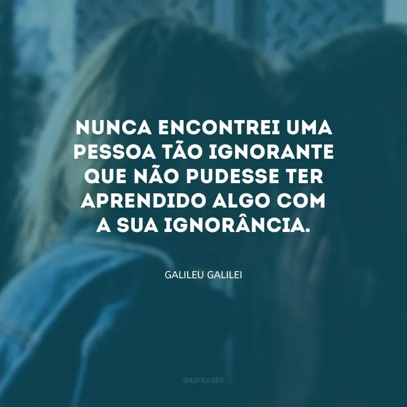Nunca encontrei uma pessoa tão ignorante que não pudesse ter aprendido algo com a sua ignorância.