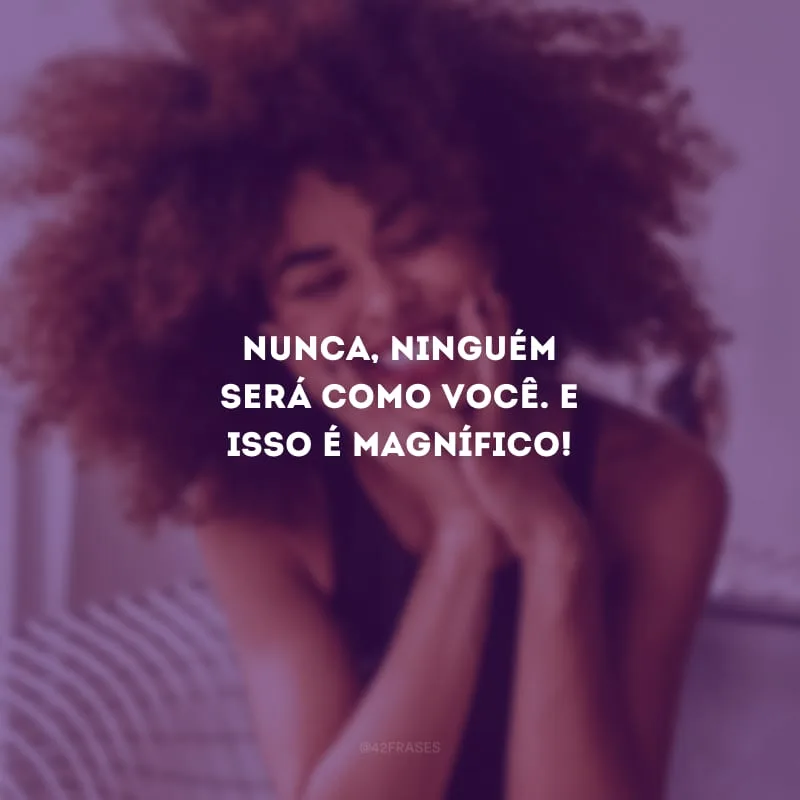 Nunca, ninguém será como você. E isso é magnífico!