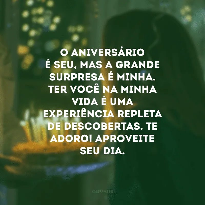 O aniversário é seu, mas a grande surpresa é minha. Ter você na minha vida é uma experiência repleta de descobertas. Te adoro! Aproveite seu dia.