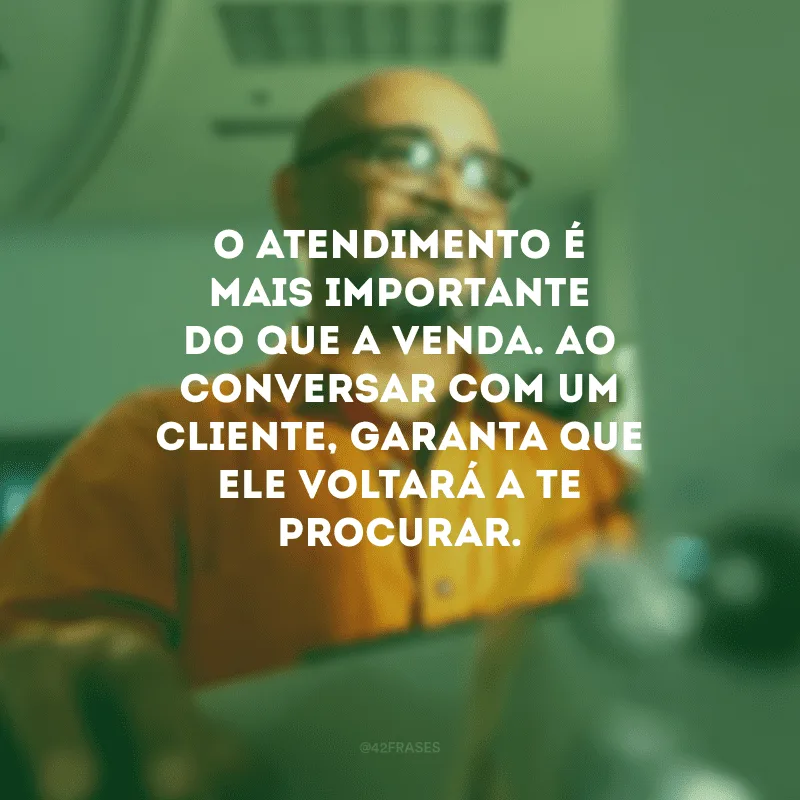 O atendimento é mais importante do que a venda. Ao conversar com um cliente, garanta que ele voltará a te procurar.