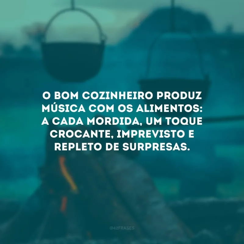 O bom cozinheiro produz música com os alimentos: a cada mordida, um toque crocante, imprevisto e repleto de surpresas.