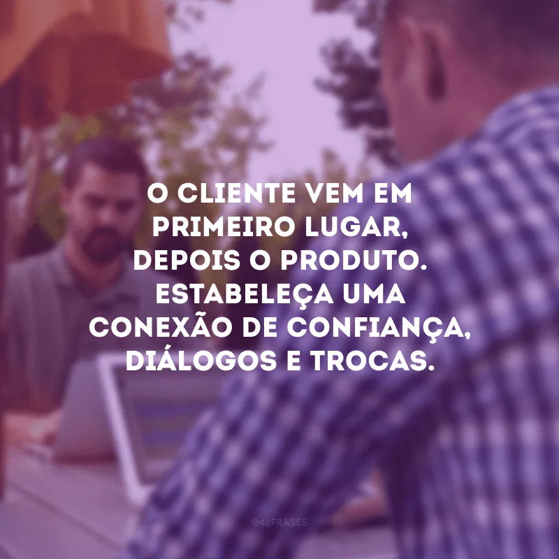 O cliente vem em primeiro lugar, depois o produto. Estabeleça uma conexão de confiança, diálogos e trocas.