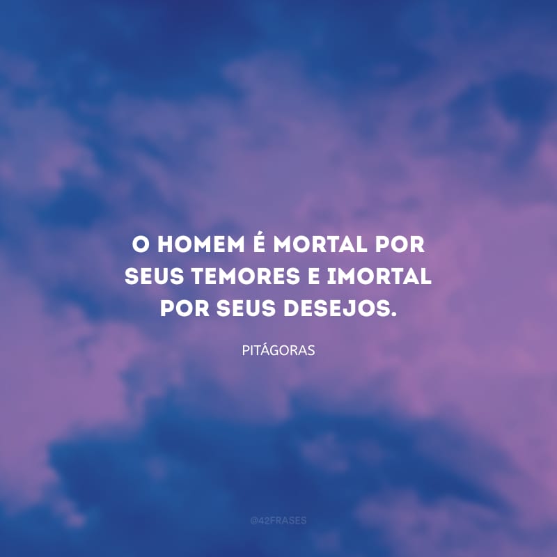 O homem é mortal por seus temores e imortal por seus desejos.