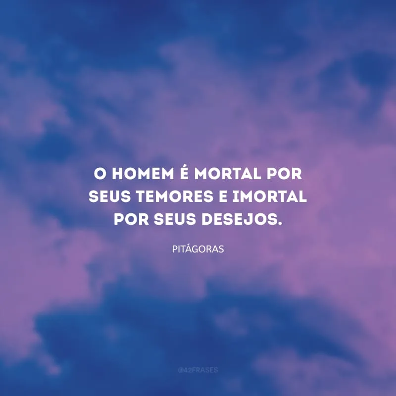 O homem é mortal por seus temores e imortal por seus desejos.
