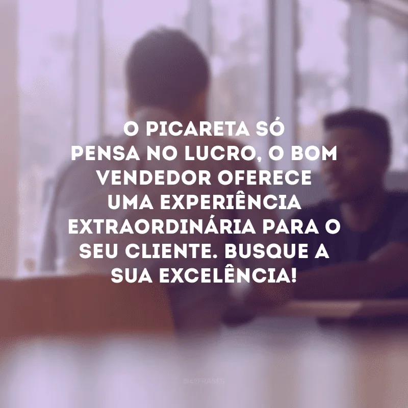 O picareta só pensa no lucro, o bom vendedor oferece uma experiência extraordinária para o seu cliente. Busque a sua excelência!