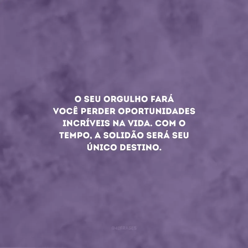 O seu orgulho fará você perder oportunidades incríveis na vida. Com o tempo, a solidão será seu único destino.