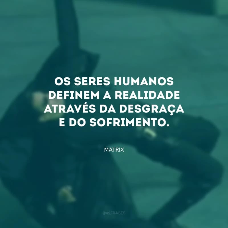 Os seres humanos definem a realidade através da desgraça e do sofrimento.