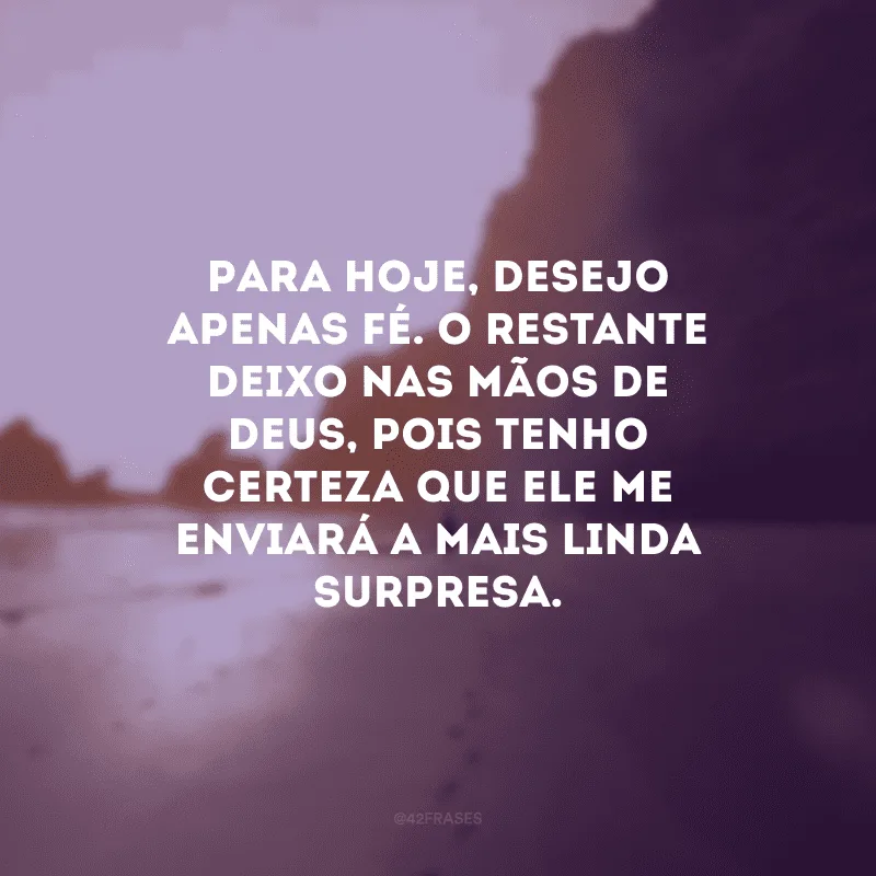 Para hoje, desejo apenas fé. O restante deixo nas mãos de Deus, pois tenho certeza que ele me enviará a mais linda surpresa.