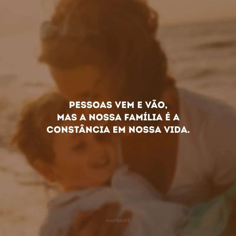 Pessoas vem e vão, mas a nossa família é a constância em nossa vida.