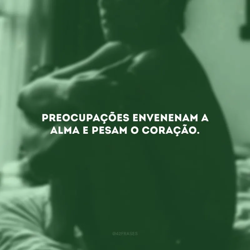Preocupações envenenam a alma e pesam o coração. 